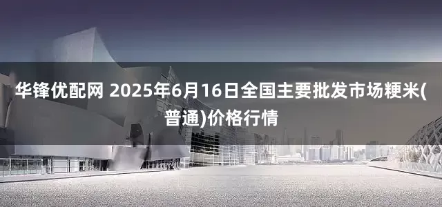 华锋优配网 2025年6月16日全国主要批发市场粳米(普通)价格行情