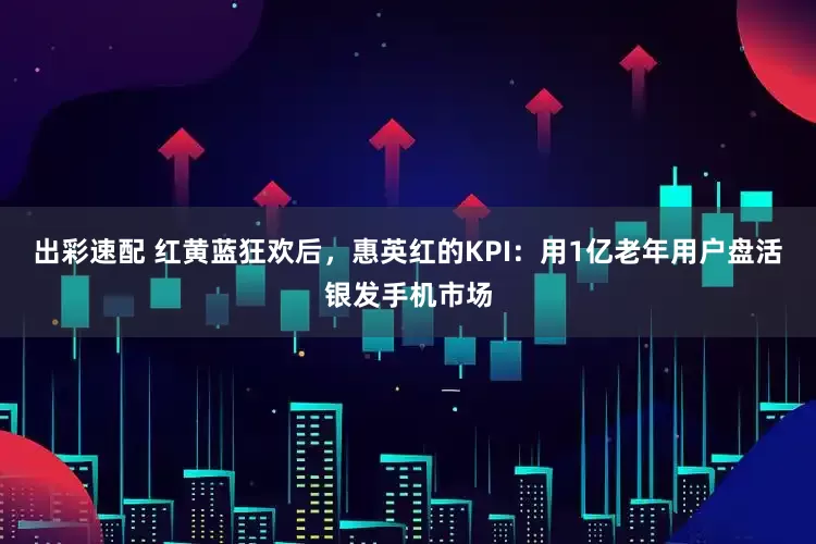 出彩速配 红黄蓝狂欢后，惠英红的KPI：用1亿老年用户盘活银发手机市场