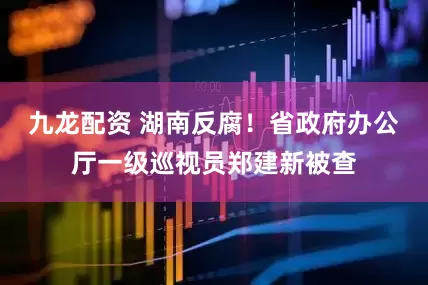 九龙配资 湖南反腐！省政府办公厅一级巡视员郑建新被查