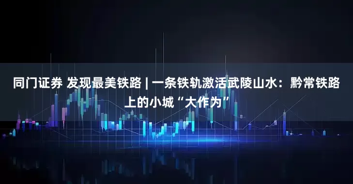 同门证券 发现最美铁路 | 一条铁轨激活武陵山水:黔常铁路上的小城“大作为”