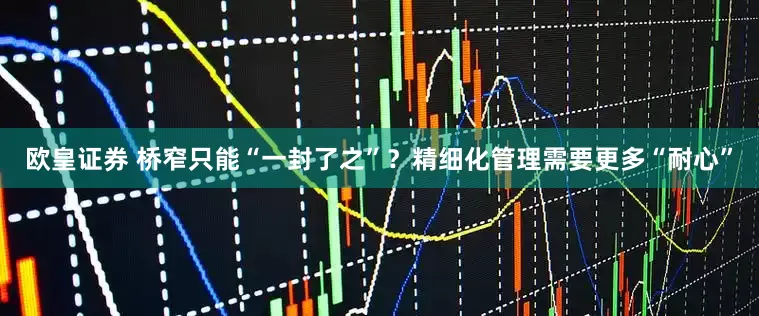 欧皇证券 桥窄只能“一封了之”？精细化管理需要更多“耐心”
