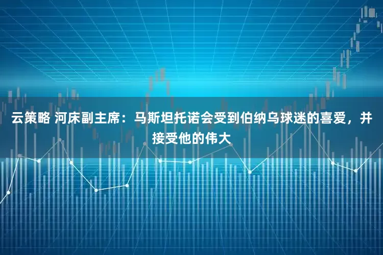 云策略 河床副主席：马斯坦托诺会受到伯纳乌球迷的喜爱，并接受他的伟大