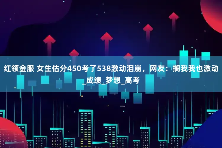 红领金服 女生估分450考了538激动泪崩，网友：搁我我也激动_成绩_梦想_高考