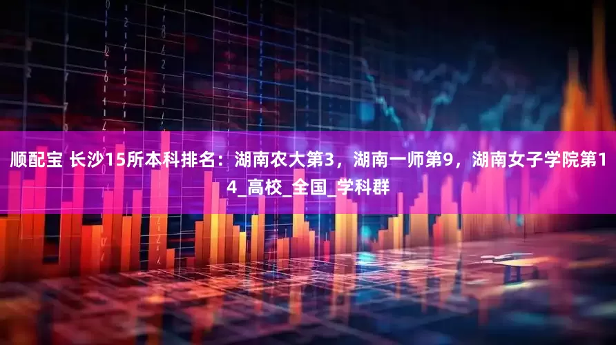 顺配宝 长沙15所本科排名：湖南农大第3，湖南一师第9，湖南女子学院第14_高校_全国_学科群