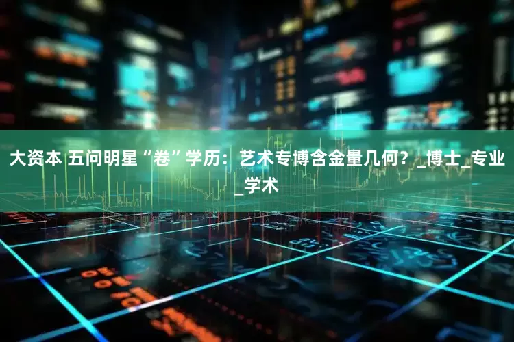 大资本 五问明星“卷”学历：艺术专博含金量几何？_博士_专业_学术