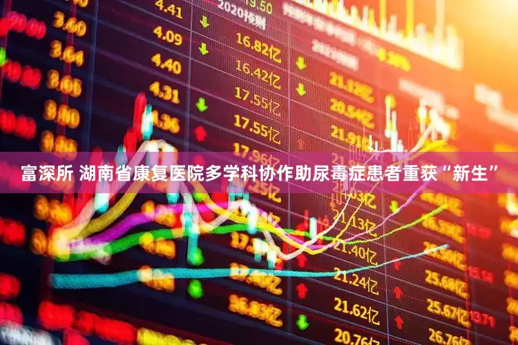 富深所 湖南省康复医院多学科协作助尿毒症患者重获“新生”