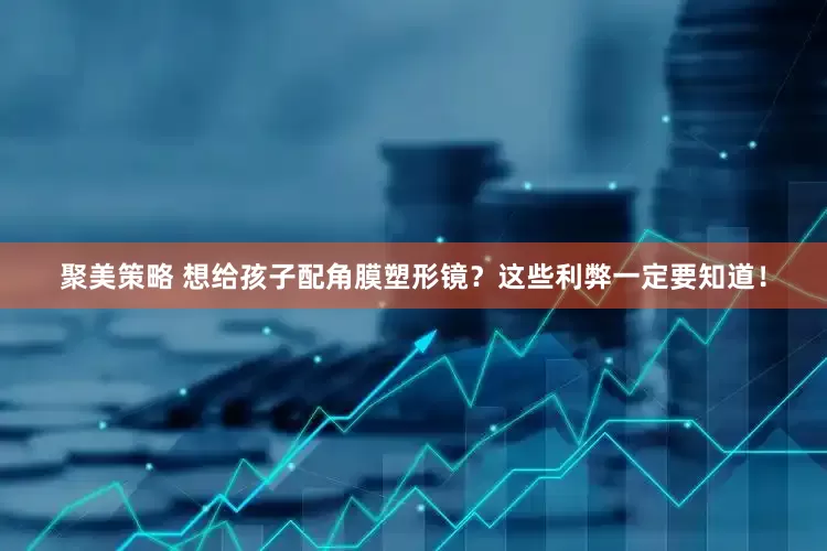 聚美策略 想给孩子配角膜塑形镜？这些利弊一定要知道！