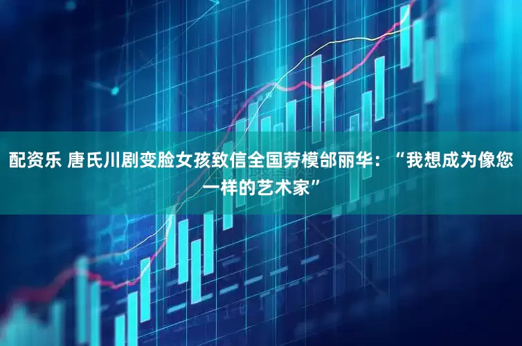 配资乐 唐氏川剧变脸女孩致信全国劳模邰丽华：“我想成为像您一样的艺术家”