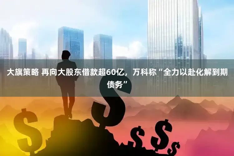 大旗策略 再向大股东借款超60亿，万科称“全力以赴化解到期债务”