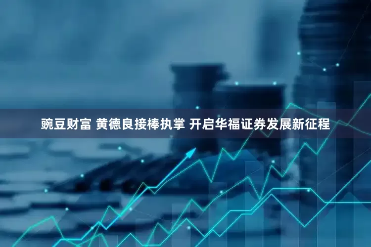 豌豆财富 黄德良接棒执掌 开启华福证券发展新征程