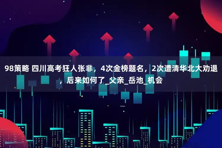 98策略 四川高考狂人张非，4次金榜题名，2次遭清华北大劝退，后来如何了_父亲_岳池_机会