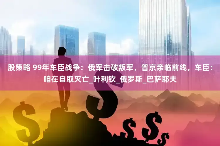 股策略 99年车臣战争：俄军击破叛军，普京亲临前线，车臣：咱在自取灭亡_叶利钦_俄罗斯_巴萨耶夫