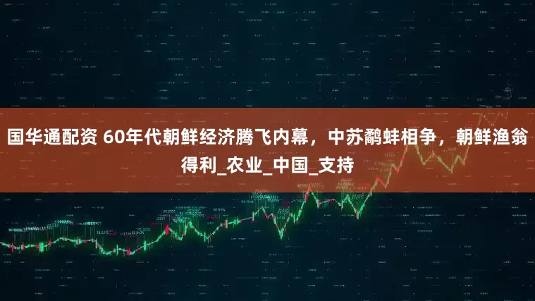 国华通配资 60年代朝鲜经济腾飞内幕，中苏鹬蚌相争，朝鲜渔翁得利_农业_中国_支持