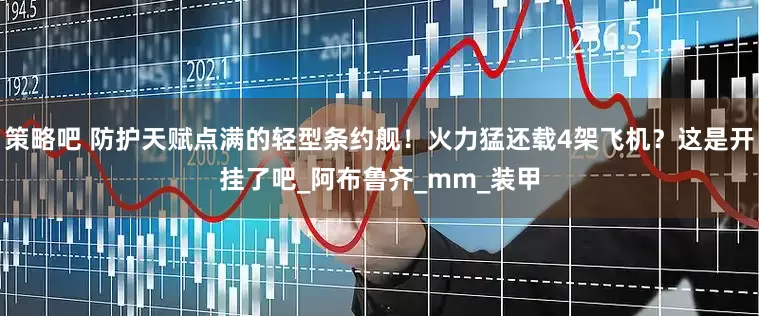 策略吧 防护天赋点满的轻型条约舰！火力猛还载4架飞机？这是开挂了吧_阿布鲁齐_mm_装甲