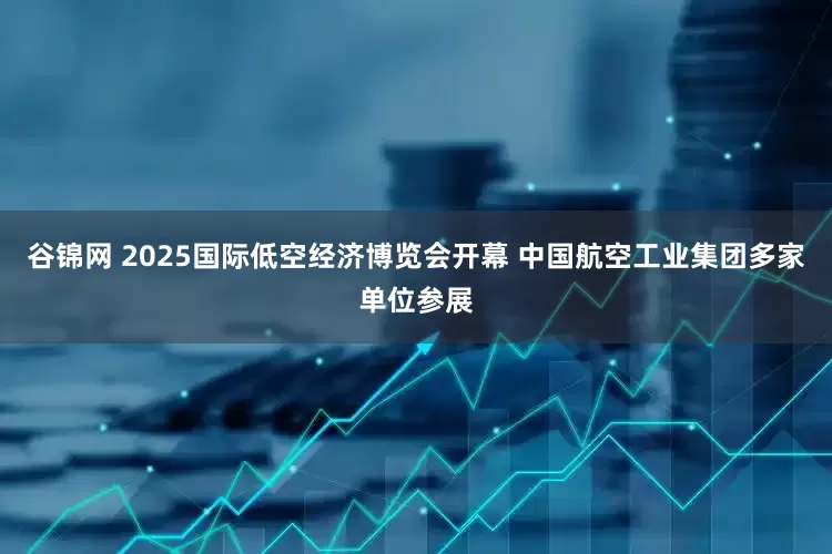 谷锦网 2025国际低空经济博览会开幕 中国航空工业集团多家单位参展