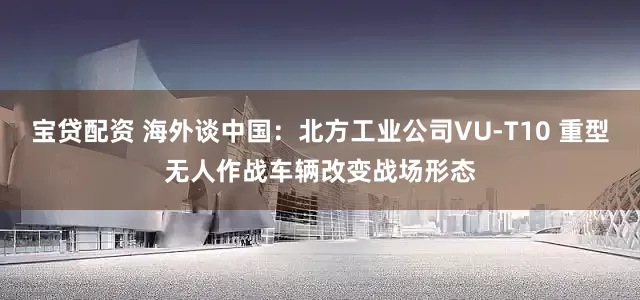 宝贷配资 海外谈中国：北方工业公司VU-T10 重型无人作战车辆改变战场形态