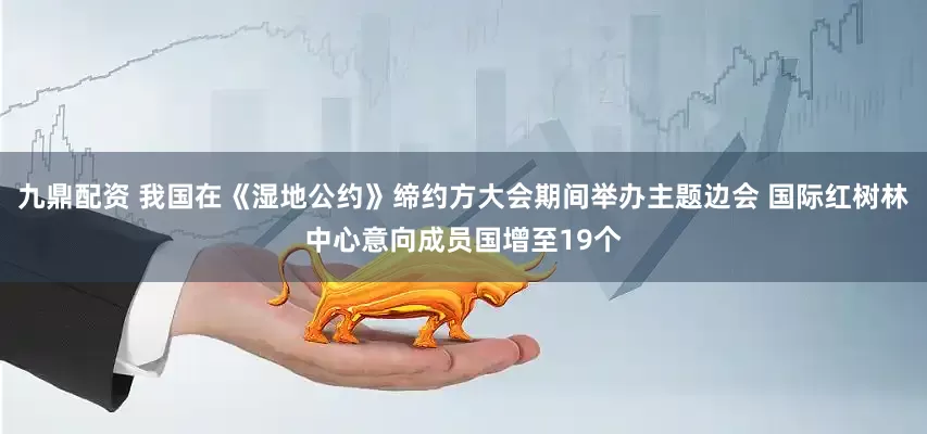 九鼎配资 我国在《湿地公约》缔约方大会期间举办主题边会 国际红树林中心意向成员国增至19个