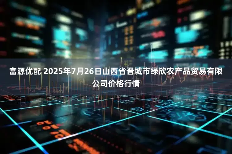 富源优配 2025年7月26日山西省晋城市绿欣农产品贸易有限公司价格行情