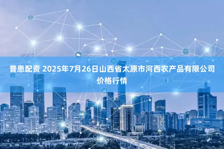 普患配资 2025年7月26日山西省太原市河西农产品有限公司价格行情