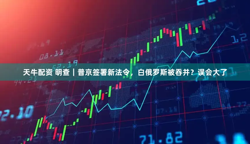 天牛配资 明查｜普京签署新法令，白俄罗斯被吞并？误会大了