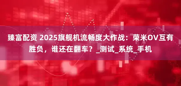 臻富配资 2025旗舰机流畅度大作战：荣米OV互有胜负，谁还在翻车？_测试_系统_手机