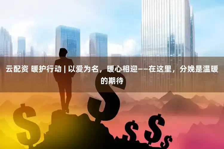 云配资 暖护行动 | 以爱为名，暖心相迎——在这里，分娩是温暖的期待