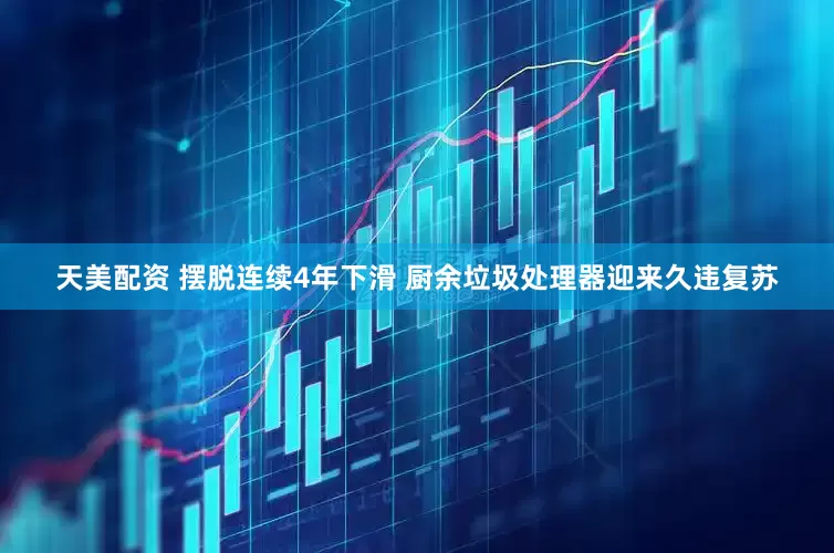 天美配资 摆脱连续4年下滑 厨余垃圾处理器迎来久违复苏