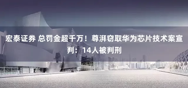 宏泰证券 总罚金超千万！尊湃窃取华为芯片技术案宣判：14人被判刑