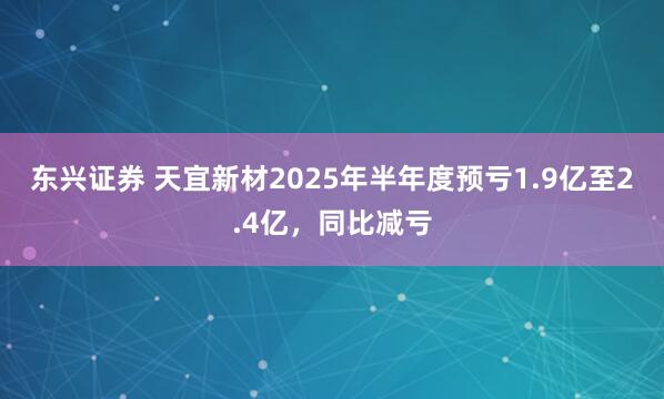 东兴证券 天宜新材2025年半年度预亏1.9亿至2.4亿，同比减亏
