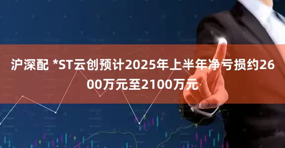 沪深配 *ST云创预计2025年上半年净亏损约2600万元至2100万元