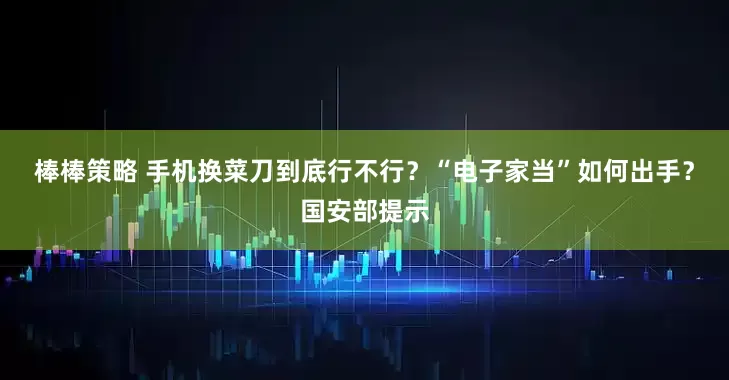 棒棒策略 手机换菜刀到底行不行？“电子家当”如何出手？国安部提示