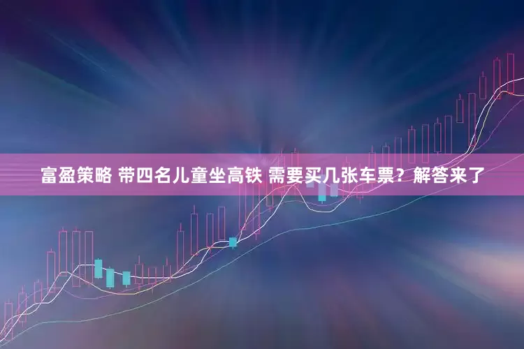 富盈策略 带四名儿童坐高铁 需要买几张车票？解答来了
