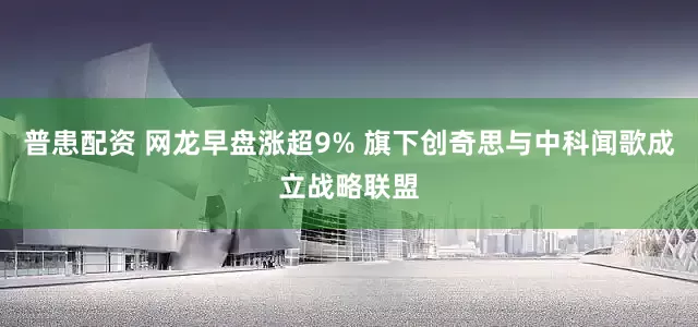 普患配资 网龙早盘涨超9% 旗下创奇思与中科闻歌成立战略联盟