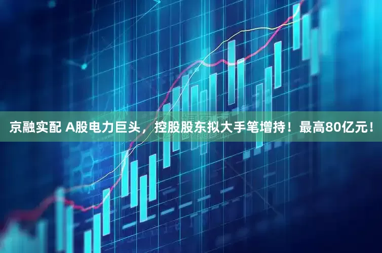 京融实配 A股电力巨头，控股股东拟大手笔增持！最高80亿元！