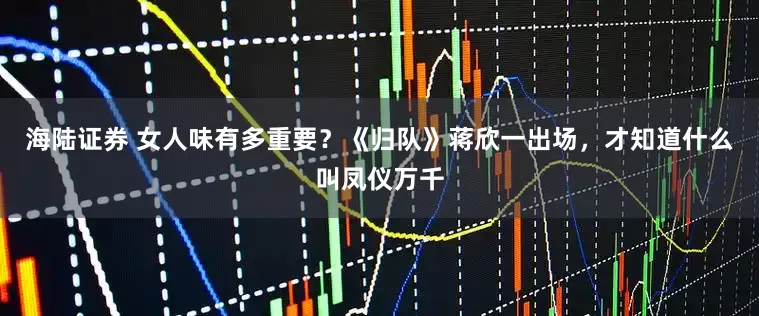 海陆证券 女人味有多重要？《归队》蒋欣一出场，才知道什么叫凤仪万千