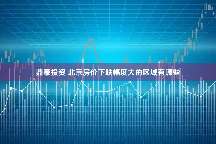 鼎豪投资 北京房价下跌幅度大的区域有哪些
