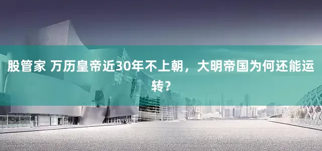 股管家 万历皇帝近30年不上朝，大明帝国为何还能运转？