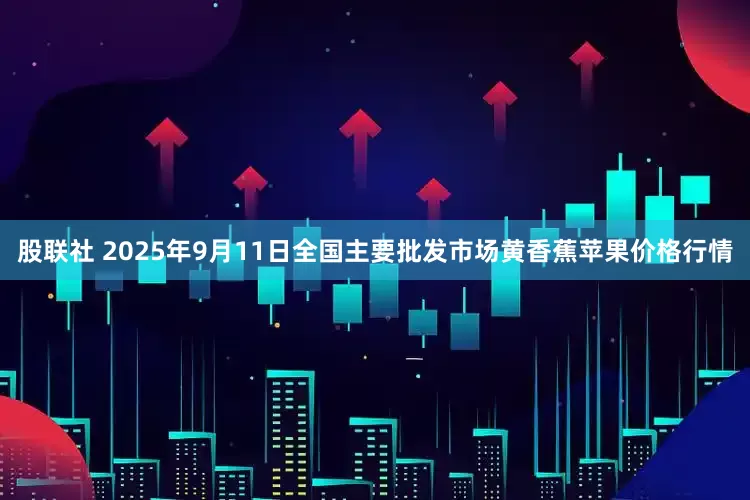 股联社 2025年9月11日全国主要批发市场黄香蕉苹果价格行情