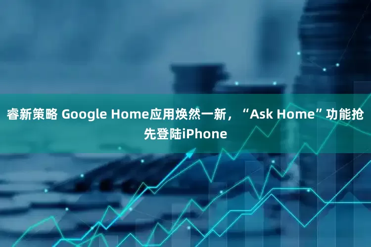 睿新策略 Google Home应用焕然一新，“Ask Home”功能抢先登陆iPhone