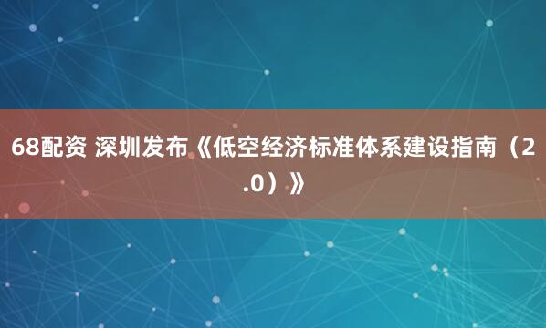 68配资 深圳发布《低空经济标准体系建设指南（2.0）》