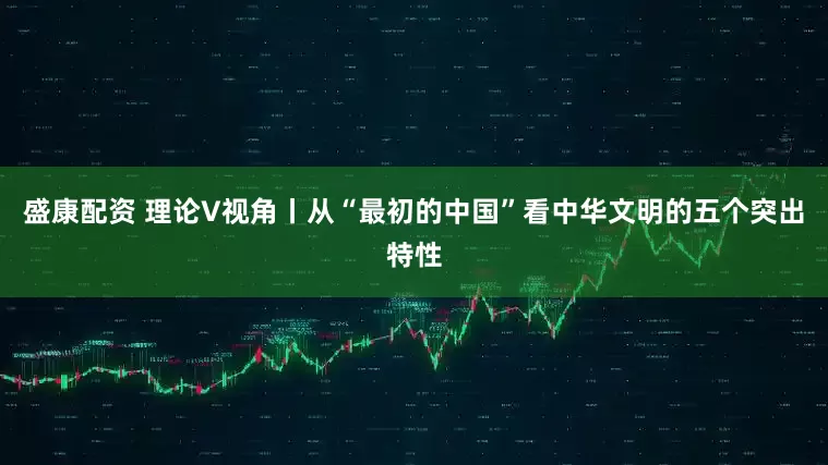 盛康配资 理论V视角丨从“最初的中国”看中华文明的五个突出特性
