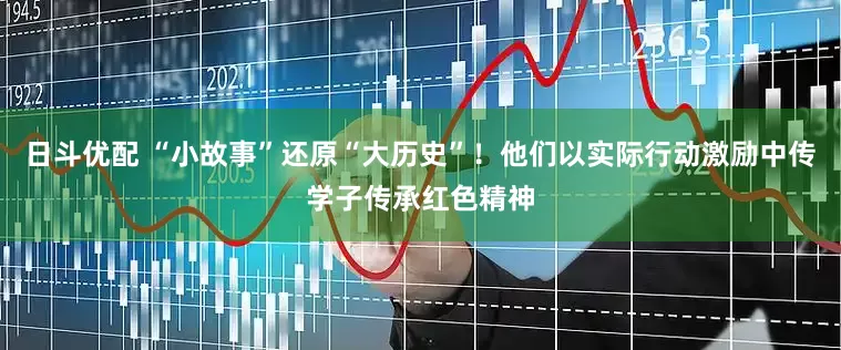 日斗优配 “小故事”还原“大历史”！他们以实际行动激励中传学子传承红色精神