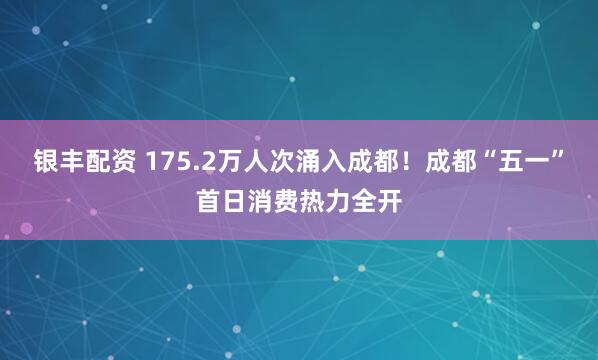 银丰配资 175.2万人次涌入成都！成都“五一”首日消费热力全开