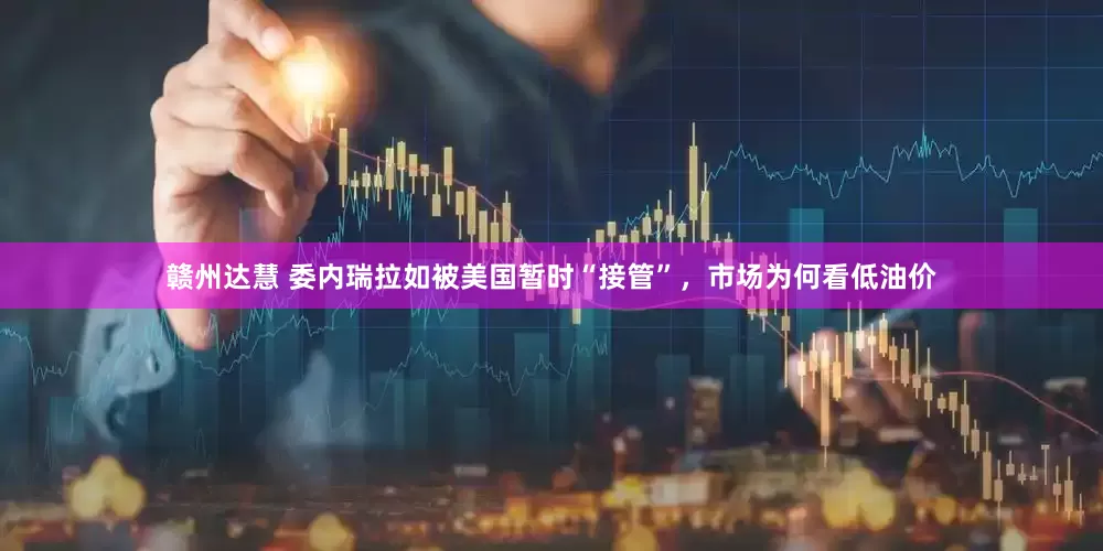 赣州达慧 委内瑞拉如被美国暂时“接管”，市场为何看低油价