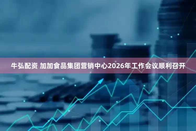 牛弘配资 加加食品集团营销中心2026年工作会议顺利召开
