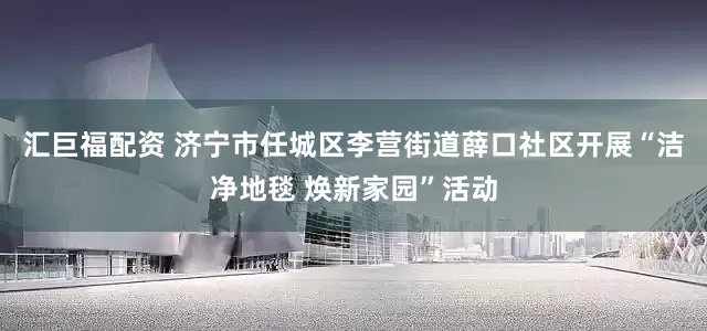 汇巨福配资 济宁市任城区李营街道薛口社区开展“洁净地毯 焕新家园”活动