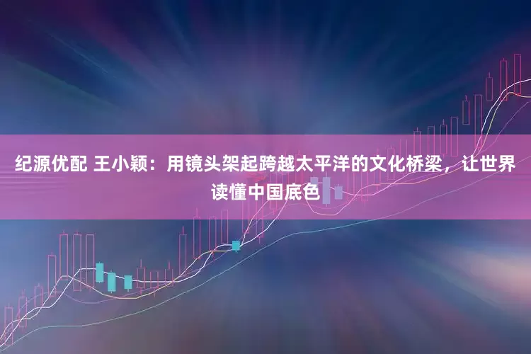 纪源优配 王小颖：用镜头架起跨越太平洋的文化桥梁，让世界读懂中国底色