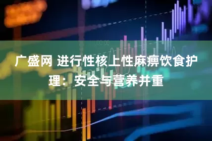 广盛网 进行性核上性麻痹饮食护理：安全与营养并重