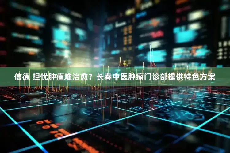 信德 担忧肿瘤难治愈？长春中医肿瘤门诊部提供特色方案