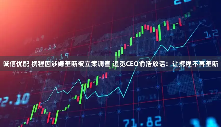 诚信优配 携程因涉嫌垄断被立案调查 追觅CEO俞浩放话：让携程不再垄断